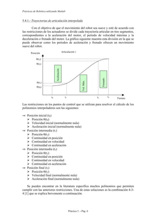 Prácticas de Robótica utilizando Matlab®
Práctica 5 .- Pág. 6
5.4.1.- Trayectorias de articulación interpolada
Con el objetivo de que el movimiento del robot sea suave y esté de acuerdo con
las restricciones de los actuadores se divide cada trayectoria articular en tres segmentos,
correspondientes a la aceleración del motor, el periodo de velocidad máxima y la
deceleración o frenado del motor. La gráfica siguiente muestra esta división en la que se
puede observar como los periodos de aceleración y frenado ofrecen un movimiento
suave del robot.
Las restricciones en los puntos de control que se utilizan para resolver el cálculo de los
polinomios interpoladores son las siguientes:
⇒ Posición inicial (t0)
 Posición θ(t0)
 Velocidad inicial (normalmente nula)
 Aceleración inicial (normalmente nula)
⇒ Posición intermedia (t1)
 Posición θ(t1)
 Continuidad en posición
 Continuidad en velocidad
 Continuidad en aceleración
⇒ Posición intermedia (t2)
 Posición θ(t2)
 Continuidad en posición
 Continuidad en velocidad
 Continuidad en aceleración
⇒ Posición final (t3)
 Posición θ(t3)
 Velocidad final (normalmente nula)
 Aceleración final (normalmente nula)
Se pueden encontrar en la literatura específica muchos polinomios que permiten
cumplir con las anteriores restricciones. Una de estas soluciones es la combinación 4-3-
4 [1] que se explica brevemente a continuación.
Articulación i
Tiempo
Posición
t0 t1 t2 t3
θ(t0)
θ(t1)
θ(t2)
θ(t3) Aceleración
Vel.Máx.
Frenado
 