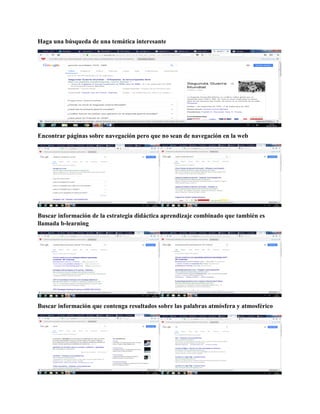 Haga una búsqueda de una temática interesante
Encontrar páginas sobre navegación pero que no sean de navegación en la web
Buscar información de la estrategia didáctica aprendizaje combinado que también es
llamada b-learning
Buscar información que contenga resultados sobre las palabras atmósfera y atmosférico
 