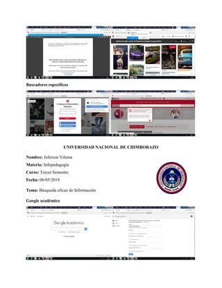 Buscadores específicos
UNIVERSIDAD NACIONAL DE CHIMBORAZO
Nombre: Jeferson Vilema
Materia: Infopedagogía
Curso: Tercer Semestre
Fecha: 06/05/2019
Tema: Búsqueda eficaz de Información
Google académico
 