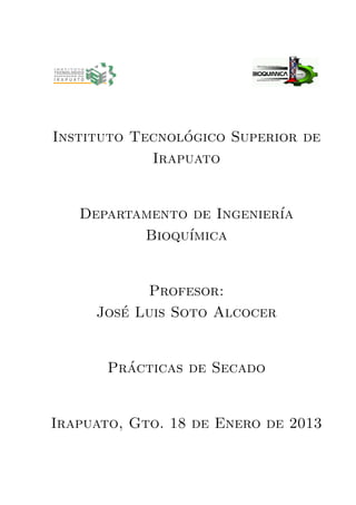 Instituto Tecnológico Superior de
Irapuato
Departamento de Ingenierı́a
Bioquı́mica
Profesor:
José Luis Soto Alcocer
Prácticas de Secado
Irapuato, Gto. 18 de Enero de 2013
 
