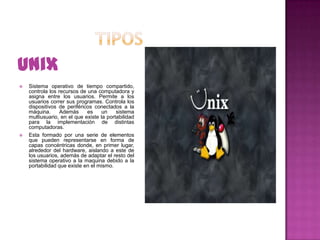Unix




Sistema operativo de tiempo compartido,
controla los recursos de una computadora y
asigna entre los usuarios. Permite a los
usuarios correr sus programas. Controla los
dispositivos de periféricos conectados a la
máquina.
Además
es
un
sistema
multiusuario, en el que existe la portabilidad
para la implementación de distintas
computadoras.
Esta formado por una serie de elementos
que pueden representarse en forma de
capas concéntricas donde, en primer lugar,
alrededor del hardware, aislando a este de
los usuarios, además de adaptar el resto del
sistema operativo a la maquina debido a la
portabilidad que existe en el mismo.

 