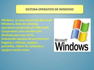 SISTEMA OPERATIVO DE WINDOWS
Windows es una versión de Microsoft
Windows, línea de sistemas
operativos producida por Microsoft
Corporation. Esta versión está
diseñada para uso en PC,
incluyendo equipos de escritorio en
hogares y oficinas, equipos
portátiles, Tablet PC, netbooks y
equipos media center

 