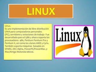 LINUX
Linux.
Es una implementación de libre distribución
UNIX para computadoras personales
(PC), servidores y estaciones de trabajo Fue
desarrollado para el i386 y ahora soporta los
procesadores 486, Pentium Pentium Pro y
Pentium II, así como los clones AMD y Cyrix.
También soporta máquinas basadas en
SPARC, DEC Alpha, PowerPC/PowerMac, y
Mac/Amiga Motorola 680x0.

 