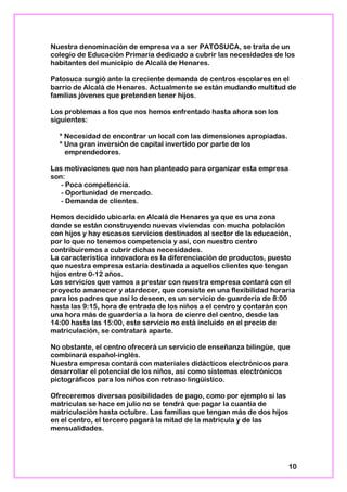Nuestra denominación de empresa va a ser PATOSUCA, se trata de un
colegio de Educación Primaria dedicado a cubrir las necesidades de los
habitantes del municipio de Alcalá de Henares.
Patosuca surgió ante la creciente demanda de centros escolares en el
barrio de Alcalá de Henares. Actualmente se están mudando multitud de
familias jóvenes que pretenden tener hijos.
Los problemas a los que nos hemos enfrentado hasta ahora son los
siguientes:
* Necesidad de encontrar un local con las dimensiones apropiadas.
* Una gran inversión de capital invertido por parte de los
emprendedores.
Las motivaciones que nos han planteado para organizar esta empresa
son:
- Poca competencia.
- Oportunidad de mercado.
- Demanda de clientes.
Hemos decidido ubicarla en Alcalá de Henares ya que es una zona
donde se están construyendo nuevas viviendas con mucha población
con hijos y hay escasos servicios destinados al sector de la educación,
por lo que no tenemos competencia y así, con nuestro centro
contribuiremos a cubrir dichas necesidades.
La característica innovadora es la diferenciación de productos, puesto
que nuestra empresa estaría destinada a aquellos clientes que tengan
hijos entre 0-12 años.
Los servicios que vamos a prestar con nuestra empresa contará con el
proyecto amanecer y atardecer, que consiste en una flexibilidad horaria
para los padres que así lo deseen, es un servicio de guardería de 8:00
hasta las 9:15, hora de entrada de los niños a el centro y contarán con
una hora más de guardería a la hora de cierre del centro, desde las
14:00 hasta las 15:00, este servicio no está incluido en el precio de
matriculación, se contratará aparte.
No obstante, el centro ofrecerá un servicio de enseñanza bilingüe, que
combinará español-inglés.
Nuestra empresa contará con materiales didácticos electrónicos para
desarrollar el potencial de los niños, así como sistemas electrónicos
pictográficos para los niños con retraso lingüístico.
Ofreceremos diversas posibilidades de pago, como por ejemplo si las
matriculas se hace en julio no se tendrá que pagar la cuantía de
matriculación hasta octubre. Las familias que tengan más de dos hijos
en el centro, el tercero pagará la mitad de la matrícula y de las
mensualidades.
10
 