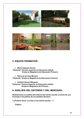 ► EQUIPO PROMOTOR:
• María Cabezas García
Titulación: Técnico superior en Educación Infantil
Grado en Magisterio de Educación Primaria
• Elena de la Llave Moreno
Titulación: Grado en Magisterio de Educación Primaria
• Violeta Faisano Blázquez
Titulación: Técnico Superior en Educación Infantil
Grado en Magisterio de Primaria.
► ANÁLISIS DEL ENTORNO Y DEL MERCADO:
Realizaremos un análisis del entorno del centro escolar a través de una
encuesta a los padres de los posibles alumnos:
1 ¿Prefiere llevar a su hijo a una centro escolar…?
Publico
11
 