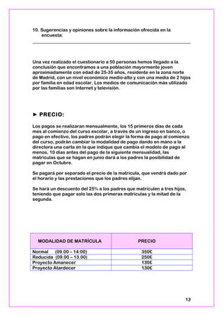 10. Sugerencias y opiniones sobre la información ofrecida en la
encuesta:
Una vez realizado el cuestionario a 50 personas hemos llegado a la
conclusión que encontramos a una población mayormente joven
aproximadamente con edad de 25-35 años, residente en la zona norte
de Madrid, con un nivel económico medio-alto y con una media de 2 hijos
por familia en edad escolar. Los medios de comunicación más utilizado
por las familias son Internet y televisión.
► PRECIO:
Los pagos se realizaran mensualmente, los 15 primeros días de cada
mes al comienzo del curso escolar, a través de un ingreso en banco, o
pago en efectivo, los padres podrán elegir la forma de pago al comienzo
del curso, podrán cambiar la modalidad de pago dando en mano a la
directora una carta en la que indique que cambia el modelo de pago al
menos, 10 días antes del pago de la siguiente mensualidad, las
matriculas que se hagan en junio dará a los padres la posibilidad de
pagar en Octubre.
Se pagará por separado el precio de la matrícula, que vendrá dado por
el horario y las prestaciones que los padres elijan.
Se hará un descuento del 25% a los padres que matriculen a tres hijos,
teniendo que pagar solo las dos primeras matrículas y la mitad de la
segunda.
MODALIDAD DE MATRÍCULA PRECIO
Normal (09.00 – 14:00) 350€
Reducida (09.00 – 13.00) 250€
Proyecto Amanecer 130€
Proyecto Atardecer 130€
13
 