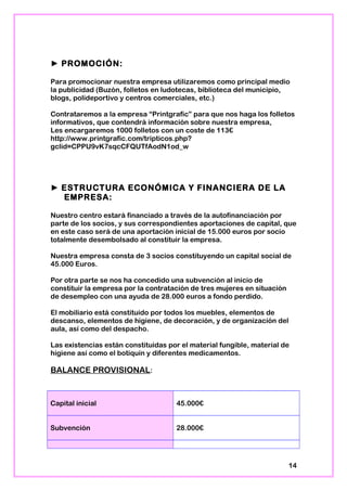 ► PROMOCIÓN:
Para promocionar nuestra empresa utilizaremos como principal medio
la publicidad (Buzón, folletos en ludotecas, biblioteca del municipio,
blogs, polideportivo y centros comerciales, etc.)
Contrataremos a la empresa “Printgrafic” para que nos haga los folletos
informativos, que contendrá información sobre nuestra empresa,
Les encargaremos 1000 folletos con un coste de 113€
http://www.printgrafic.com/tripticos.php?
gclid=CPPU9vK7sqcCFQUTfAodN1od_w
► ESTRUCTURA ECONÓMICA Y FINANCIERA DE LA
EMPRESA:
Nuestro centro estará financiado a través de la autofinanciación por
parte de los socios, y sus correspondientes aportaciones de capital, que
en este caso será de una aportación inicial de 15.000 euros por socio
totalmente desembolsado al constituir la empresa.
Nuestra empresa consta de 3 socios constituyendo un capital social de
45.000 Euros.
Por otra parte se nos ha concedido una subvención al inicio de
constituir la empresa por la contratación de tres mujeres en situación
de desempleo con una ayuda de 28.000 euros a fondo perdido.
El mobiliario está constituido por todos los muebles, elementos de
descanso, elementos de higiene, de decoración, y de organización del
aula, así como del despacho.
Las existencias están constituidas por el material fungible, material de
higiene así como el botiquín y diferentes medicamentos.
BALANCE PROVISIONAL:
Capital inicial 45.000€
Subvención 28.000€
14
 