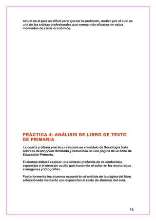 actual en el país es difícil para ejercer la profesión, motivo por el cual es
una de las salidas profesionales que vemos más eficaces en estos
momentos de crisis económica.
PRÁCTICA 4: ANÁLISIS DE LIBRO DE TEXTO
DE PRIMARIA
La cuarta y última práctica realizada en el módulo de Sociología trata
sobre la descripción detallada y minuciosa de una página de un libro de
Educación Primaria.
El alumno deberá realizar una síntesis profunda de os contenidos
expuestos y el mensaje oculto que transmite el autor en los enunciados
e imágenes y fotografías.
Posteriormente los alumnos expondrán el análisis de la página del libro
seleccionada mediante una exposición al resto de alumnos del aula.
18
 