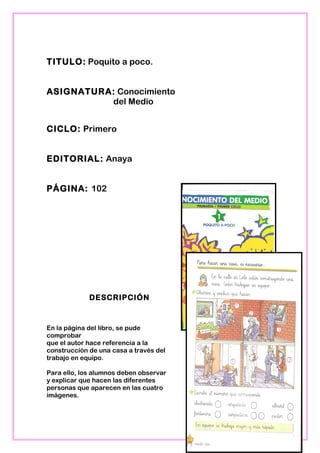 TITULO: Poquito a poco.
ASIGNATURA: Conocimiento
del Medio
CICLO: Primero
EDITORIAL: Anaya
PÁGINA: 102
DESCRIPCIÓN
En la página del libro, se pude
comprobar
que el autor hace referencia a la
construcción de una casa a través del
trabajo en equipo.
Para ello, los alumnos deben observar
y explicar que hacen las diferentes
personas que aparecen en las cuatro
imágenes.
19
 