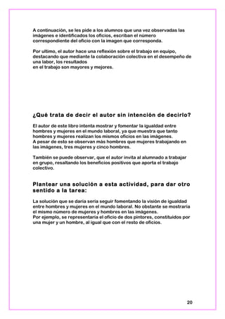 A continuación, se les pide a los alumnos que una vez observadas las
imágenes e identificados los oficios, escriban el número
correspondiente del oficio con la imagen que corresponda.
Por ultimo, el autor hace una reflexión sobre el trabajo en equipo,
destacando que mediante la colaboración colectiva en el desempeño de
una labor, los resultados
en el trabajo son mayores y mejores.
¿Qué trata de decir el autor sin intención de decirlo?
El autor de este libro intenta mostrar y fomentar la igualdad entre
hombres y mujeres en el mundo laboral, ya que muestra que tanto
hombres y mujeres realizan los mismos oficios en las imágenes.
A pesar de esto se observan más hombres que mujeres trabajando en
las imágenes, tres mujeres y cinco hombres.
También se puede observar, que el autor invita al alumnado a trabajar
en grupo, resaltando los beneficios positivos que aporta el trabajo
colectivo.
Plantear una solución a esta actividad, para dar otro
sentido a la tarea:
La solución que se daría sería seguir fomentando la visión de igualdad
entre hombres y mujeres en el mundo laboral. No obstante se mostraría
el mismo número de mujeres y hombres en las imágenes.
Por ejemplo, se representaría el oficio de dos pintores, constituidos por
una mujer y un hombre, al igual que con el resto de oficios.
20
 
