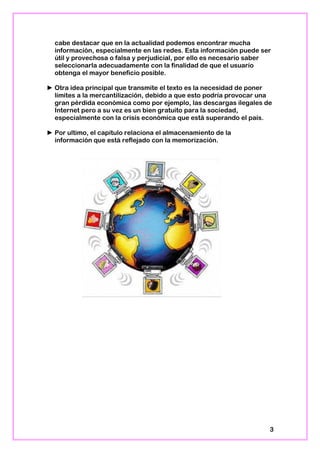 cabe destacar que en la actualidad podemos encontrar mucha
información, especialmente en las redes. Esta información puede ser
útil y provechosa o falsa y perjudicial, por ello es necesario saber
seleccionarla adecuadamente con la finalidad de que el usuario
obtenga el mayor beneficio posible.
► Otra idea principal que transmite el texto es la necesidad de poner
límites a la mercantilización, debido a que esto podría provocar una
gran pérdida económica como por ejemplo, las descargas ilegales de
Internet pero a su vez es un bien gratuito para la sociedad,
especialmente con la crisis económica que está superando el país.
► Por ultimo, el capítulo relaciona el almacenamiento de la
información que está reflejado con la memorización.
3
 