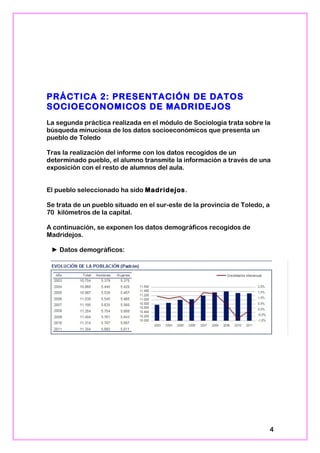 PRÁCTICA 2: PRESENTACIÓN DE DATOS
SOCIOECONOMICOS DE MADRIDEJOS
La segunda práctica realizada en el módulo de Sociología trata sobre la
búsqueda minuciosa de los datos socioeconómicos que presenta un
pueblo de Toledo
Tras la realización del informe con los datos recogidos de un
determinado pueblo, el alumno transmite la información a través de una
exposición con el resto de alumnos del aula.
El pueblo seleccionado ha sido Madridejos.
Se trata de un pueblo situado en el sur-este de la provincia de Toledo, a
70 kilómetros de la capital.
A continuación, se exponen los datos demográficos recogidos de
Madridejos.
► Datos demográficos:
4
 