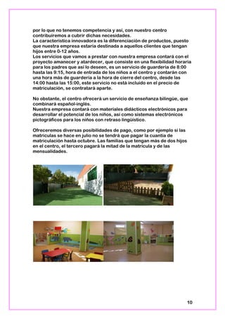 por lo que no tenemos competencia y así, con nuestro centro
contribuiremos a cubrir dichas necesidades.
La característica innovadora es la diferenciación de productos, puesto
que nuestra empresa estaría destinada a aquellos clientes que tengan
hijos entre 0-12 años.
Los servicios que vamos a prestar con nuestra empresa contará con el
proyecto amanecer y atardecer, que consiste en una flexibilidad horaria
para los padres que así lo deseen, es un servicio de guardería de 8:00
hasta las 9:15, hora de entrada de los niños a el centro y contarán con
una hora más de guardería a la hora de cierre del centro, desde las
14:00 hasta las 15:00, este servicio no está incluido en el precio de
matriculación, se contratará aparte.
No obstante, el centro ofrecerá un servicio de enseñanza bilingüe, que
combinará español-inglés.
Nuestra empresa contará con materiales didácticos electrónicos para
desarrollar el potencial de los niños, así como sistemas electrónicos
pictográficos para los niños con retraso lingüístico.
Ofreceremos diversas posibilidades de pago, como por ejemplo si las
matriculas se hace en julio no se tendrá que pagar la cuantía de
matriculación hasta octubre. Las familias que tengan más de dos hijos
en el centro, el tercero pagará la mitad de la matrícula y de las
mensualidades.
10
 