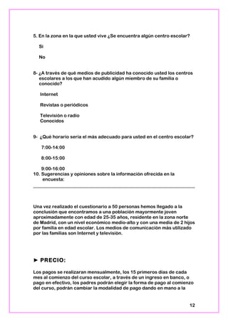 5. En la zona en la que usted vive ¿Se encuentra algún centro escolar?
Si
No
8- ¿A través de qué medios de publicidad ha conocido usted los centros
escolares a los que han acudido algún miembro de su familia o
conocido?
Internet
Revistas o periódicos
Televisión o radio
Conocidos
9- ¿Qué horario sería el más adecuado para usted en el centro escolar?
7:00-14:00
8:00-15:00
9:00-16:00
10. Sugerencias y opiniones sobre la información ofrecida en la
encuesta:
Una vez realizado el cuestionario a 50 personas hemos llegado a la
conclusión que encontramos a una población mayormente joven
aproximadamente con edad de 25-35 años, residente en la zona norte
de Madrid, con un nivel económico medio-alto y con una media de 2 hijos
por familia en edad escolar. Los medios de comunicación más utilizado
por las familias son Internet y televisión.
► PRECIO:
Los pagos se realizaran mensualmente, los 15 primeros días de cada
mes al comienzo del curso escolar, a través de un ingreso en banco, o
pago en efectivo, los padres podrán elegir la forma de pago al comienzo
del curso, podrán cambiar la modalidad de pago dando en mano a la
12
 