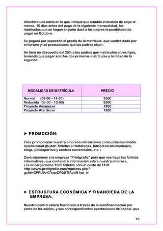 directora una carta en la que indique que cambia el modelo de pago al
menos, 10 días antes del pago de la siguiente mensualidad, las
matriculas que se hagan en junio dará a los padres la posibilidad de
pagar en Octubre.
Se pagará por separado el precio de la matrícula, que vendrá dado por
el horario y las prestaciones que los padres elijan.
Se hará un descuento del 25% a los padres que matriculen a tres hijos,
teniendo que pagar solo las dos primeras matrículas y la mitad de la
segunda.
MODALIDAD DE MATRÍCULA PRECIO
Normal (09.00 – 14:00) 350€
Reducida (09.00 – 13.00) 250€
Proyecto Amanecer 130€
Proyecto Atardecer 130€
► PROMOCIÓN:
Para promocionar nuestra empresa utilizaremos como principal medio
la publicidad (Buzón, folletos en ludotecas, biblioteca del municipio,
blogs, polideportivo y centros comerciales, etc.)
Contrataremos a la empresa “Printgrafic” para que nos haga los folletos
informativos, que contendrá información sobre nuestra empresa,
Les encargaremos 1000 folletos con un coste de 113€
http://www.printgrafic.com/tripticos.php?
gclid=CPPU9vK7sqcCFQUTfAodN1od_w
► ESTRUCTURA ECONÓMICA Y FINANCIERA DE LA
EMPRESA:
Nuestro centro estará financiado a través de la autofinanciación por
parte de los socios, y sus correspondientes aportaciones de capital, que
13
 