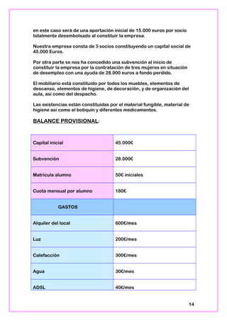 en este caso será de una aportación inicial de 15.000 euros por socio
totalmente desembolsado al constituir la empresa.
Nuestra empresa consta de 3 socios constituyendo un capital social de
45.000 Euros.
Por otra parte se nos ha concedido una subvención al inicio de
constituir la empresa por la contratación de tres mujeres en situación
de desempleo con una ayuda de 28.000 euros a fondo perdido.
El mobiliario está constituido por todos los muebles, elementos de
descanso, elementos de higiene, de decoración, y de organización del
aula, así como del despacho.
Las existencias están constituidas por el material fungible, material de
higiene así como el botiquín y diferentes medicamentos.
BALANCE PROVISIONAL:
Capital inicial 45.000€
Subvención 28.000€
Matrícula alumno 50€ iniciales
Cuota mensual por alumno 180€
GASTOS
Alquiler del local 600€/mes
Luz 200€/mes
Calefacción 300€/mes
Agua 30€/mes
ADSL 40€/mes
14
 