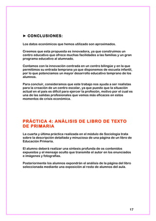 ► CONCLUSIONES:
Los datos económicos que hemos utilizado son aproximados.
Creemos que esta propuesta es innovadora, ya que construimos un
centro educativo que ofrece muchas facilidades a las familias y un gran
programa educativo al alumnado.
Contamos con la innovación centrada en un centro bilingüe y en la que
permitimos su entrada temprana ya que disponemos de escuela infantil,
por lo que potenciamos un mayor desarrollo educativo temprano de los
alumnos.
Para concluir, consideramos que este trabajo nos ayuda a ser realistas
para la creación de un centro escolar, ya que puesto que la situación
actual en el país es difícil para ejercer la profesión, motivo por el cual es
una de las salidas profesionales que vemos más eficaces en estos
momentos de crisis económica.
PRÁCTICA 4: ANÁLISIS DE LIBRO DE TEXTO
DE PRIMARIA
La cuarta y última práctica realizada en el módulo de Sociología trata
sobre la descripción detallada y minuciosa de una página de un libro de
Educación Primaria.
El alumno deberá realizar una síntesis profunda de os contenidos
expuestos y el mensaje oculto que transmite el autor en los enunciados
e imágenes y fotografías.
Posteriormente los alumnos expondrán el análisis de la página del libro
seleccionada mediante una exposición al resto de alumnos del aula.
17
 