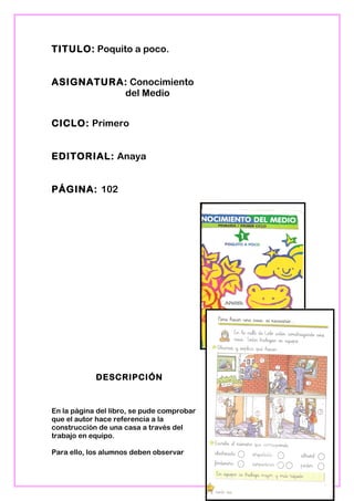 TITULO: Poquito a poco.
ASIGNATURA: Conocimiento
del Medio
CICLO: Primero
EDITORIAL: Anaya
PÁGINA: 102
DESCRIPCIÓN
En la página del libro, se pude comprobar
que el autor hace referencia a la
construcción de una casa a través del
trabajo en equipo.
Para ello, los alumnos deben observar
18
 