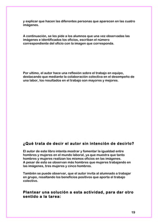 y explicar que hacen las diferentes personas que aparecen en las cuatro
imágenes.
A continuación, se les pide a los alumnos que una vez observadas las
imágenes e identificados los oficios, escriban el número
correspondiente del oficio con la imagen que corresponda.
Por ultimo, el autor hace una reflexión sobre el trabajo en equipo,
destacando que mediante la colaboración colectiva en el desempeño de
una labor, los resultados en el trabajo son mayores y mejores.
¿Qué trata de decir el autor sin intención de decirlo?
El autor de este libro intenta mostrar y fomentar la igualdad entre
hombres y mujeres en el mundo laboral, ya que muestra que tanto
hombres y mujeres realizan los mismos oficios en las imágenes.
A pesar de esto se observan más hombres que mujeres trabajando en
las imágenes, tres mujeres y cinco hombres.
También se puede observar, que el autor invita al alumnado a trabajar
en grupo, resaltando los beneficios positivos que aporta el trabajo
colectivo.
Plantear una solución a esta actividad, para dar otro
sentido a la tarea:
19
 