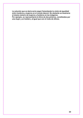 La solución que se daría sería seguir fomentando la visión de igualdad
entre hombres y mujeres en el mundo laboral. No obstante se mostraría
el mismo número de mujeres y hombres en las imágenes.
Por ejemplo, se representaría el oficio de dos pintores, constituidos por
una mujer y un hombre, al igual que con el resto de oficios.
20
 