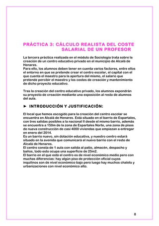PRÁCTICA 3: CÁLCULO REALISTA DEL COSTE
SALARIAL DE UN PROFESOR
La tercera práctica realizada en el módulo de Sociología trata sobre la
creación de un centro educativo privado en el municipio de Alcalá de
Henares.
Para ello, los alumnos deben tener en cuenta varios factores, entre ellos
el entorno en que se pretende crear el centro escolar, el capital con el
que cuenta el maestro para la apertura del mismo, el salario que
pretende percibir el maestro y los costes de creación y mantenimiento
de dicho proyecto educativo.
Tras la creación del centro educativo privado, los alumnos expondrán
su proyecto de creación mediante una exposición al resto de alumnos
del aula.
► INTRODUCCIÓN Y JUSTIFICACIÓN:
El local que hemos escogido para la creación del centro escolar se
encuentra en Alcalá de Henares. Está situado en el barrio de Espartales,
con tres salidas posibles a la nacional II desde el mismo barrio, además
se encuentra a 150m de la zona de Espartales Norte, una zona de pisos
de nueva construcción de casi 4000 viviendas que empiezan a entregar
en enero del 2014.
Es un barrio nuevo, sin dotación educativa, y nuestro centro estará
situado en la avenida que comunicará el nuevo barrio con el resto de
Alcalá de Henares.
El centro consta de 1 aula con salida al patio, almacén, despacho y
baños, todo esto ocupa una superficie de 25m2.
El barrio en el que está el centro es de nivel económico medio pero con
muchas diferencias: hay algún piso de protección oficial cuyos
inquilinos son de nivel económico bajo pero luego hay muchos chalets y
urbanizaciones con nivel económico alto.
8
 