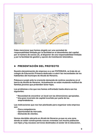 Cabe mencionar que hemos elegido ser una sociedad de
responsabilidad limitada por la facilidad en el desembolso del capital,
por el número de socios (3), al disponer de una responsabilidad limitada
y por la facilidad de gestión y opción de tramitación telemática.
► PRESENTACIÓN DEL PROYECTO
Nuestra denominación de empresa va a ser PATOSUCA, se trata de un
colegio de Educación Primaria dedicado a cubrir las necesidades de los
habitantes del municipio de Alcalá de Henares.
Patosuca surgió ante la creciente demanda de centros escolares en el
barrio de Alcalá de Henares. Actualmente se están mudando multitud de
familias jóvenes que pretenden tener hijos.
Los problemas a los que nos hemos enfrentado hasta ahora son los
siguientes:
* Necesidad de encontrar un local con las dimensiones apropiadas.
* Una gran inversión de capital invertido por parte de los
emprendedores.
Las motivaciones que nos han planteado para organizar esta empresa
son:
- Poca competencia.
- Oportunidad de mercado.
- Demanda de clientes.
Hemos decidido ubicarla en Alcalá de Henares ya que es una zona
donde se están construyendo nuevas viviendas con mucha población
con hijos y hay escasos servicios destinados al sector de la educación,
9
 
