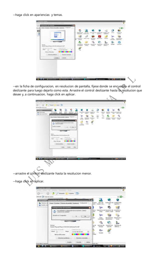 --haga click en apariencias y temas.
--en la ficha de configuracion, en resolucion de pantalla, fijese donde se encuentra el control
deslizante para luego dejarlo como esta. Arrastre el control deslizante hasta la resolucion que
desee y, a continuacion, haga click en aplicar.
--arrastre el control deslizante hasta la resolucion menor.
--haga click en aplicar.
 