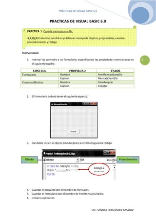 PRÁCTICAS DE VISUAL BASIC 6.0
LSC. SANDRA HERNÁNDEZ RAMÍREZ
1
PRACTICAS DE VISUAL BASIC 6.0
Instrucciones:
1. Insertar los controles a un formulario, especificando las propiedades mencionadas en
el siguiente cuadro.
CONTROL PROPIEDAD VALOR
Formulario Nombre FrmMensajeSencillo
Caption MensajeSencillo
CommandButton Nombre CmdAceptar
Caption Aceptar
2. El formulariodeberátenerel siguienteaspecto.
3. Dar doble clicenel objetoCmdAceptaryescribirel siguiente código
4. Guardar el proyectocon el nombre de mensajes.
5. Guardar el formularioconel nombre de FrmMensajeSencillo.
6. Iniciarla aplicación.
PRÁCTICA 1: Caja demensajesencilla.
BÁSICA:El alumnopondráenprácticael manejode objetos,propiedades,eventos,
procedimientosycódigo.
Objeto Procedimiento
Códigoa
capturar
 