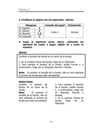 Práctica 7



3. Configura la página con los siguientes valores:

       Márgenes          Tamaño del papel       Orientación
M. Superior        3
M. Inferior        3
                                A-Din 4            Vertical
M. Derecho        1.5
M.I zquierdo       2

4. Copia el siguiente texto. Ahora, utilizando las
   opciones de copiar y pegar, déjalo tal y como se
   muestra.

TEXTO:
Cambiar el tamaño de fuente de un tema de la Ayuda.

1. En la ventana Temas de Ayuda, haga clic en Opciones.
2. Para cambiar el tamaño de la fuente, señale Fuente y, a
continuación, haga clic en Pequeña, Normal o Grande.

Nota: Al cambiar el tamaño de la fuente, sólo se verá afectado
el archivo de Ayuda que esté consultando.

RESULTADO:
Cambiar el tamaño de                2. Para cambiar el tamaño
fuente de un tema de la             de la fuente, señale Fuente
Ayuda.                              y, a continuación, haga clic
Nota:       Al cambiar el           en Pequeña, Normal o
tamaño de la fuente, sólo se        Grande.
verá afectado el archivo de         1. En la ventana Temas de
Ayuda que esté consultando.         Ayuda,    haga     clic  en
                                    Opciones.




                               22
 
