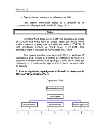 Práctica 16


    • Siga las instrucciones que se indican en pantalla.

      Para obtener información acerca de la ubicación de los
componentes del programa de instalación, haga clic en .


                              Notas


        Si instaló Word desde un CD-ROM y ha asignado a la unidad
de CD-ROM una nueva letra de unidad desde que instaló Word,
vuelva a ejecutar el programa de instalación desde el CD-ROM. Si
está ejecutando archivos de Word desde el CD-ROM, debe
desinstalar Word e instalarlo de nuevo desde el CD-ROM.

       Para agregar o quitar componentes de Word en Windows NT
Workstation 3.51, ejecute el programa de instalación de Word o el
programa de instalación de Office igual que cuando instaló Word por
primera vez y, a continuación, siga las instrucciones que aparecerán
en pantalla.

3. Crea el siguiente organigrama utilizando la herramienta
Microsoft Organization Chart.

                              Organigrama Clásico


                              Consejo de administración




                                  Dirección general




       Dirección financiera      Dirección de ventas       Dirección de producción




                                47
 