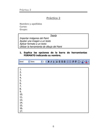 Práctica 2


                           Práctica 2

Nombre y apellidos
Curso:
Grupo:

                               Teoría
Importar imágenes del Paint
Ajustar una imagen a un texto
Aplicar formato a un texto
Utilizar la herramienta de dibujo del Paint

1. Explica las opciones de la barra de herramientas
   FORMATO indicando su nombre.




1.
2.
3.
4.
5.
6.
7.
8.
9.
10.
11.
13.
14.
15.
16.
17.




                                 8
 