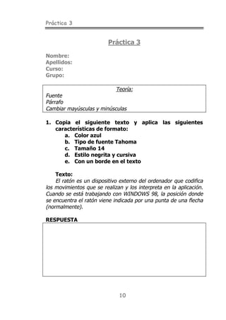 Práctica 3


                          Práctica 3

Nombre:
Apellidos:
Curso:
Grupo:

                           Teoría:
Fuente
Párrafo
Cambiar mayúsculas y minúsculas

1. Copia el siguiente texto y aplica las siguientes
   características de formato:
      a. Color azul
      b. Tipo de fuente Tahoma
      c. Tamaño 14
      d. Estilo negrita y cursiva
      e. Con un borde en el texto

    Texto:
    El ratón es un dispositivo externo del ordenador que codifica
los movimientos que se realizan y los interpreta en la aplicación.
Cuando se está trabajando con WINDOWS 98, la posición donde
se encuentra el ratón viene indicada por una punta de una flecha
(normalmente).

RESPUESTA




                              10
 