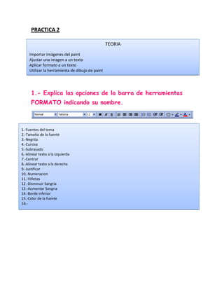 PRACTICA 2

                                                  TEORIA
     Importar imágenes del paint
     Ajustar una imagen a un texto
     Aplicar formato a un texto
     Utilizar la herramienta de dibujo de paint




      1.- Explica las opciones de la barra de herramientas
      FORMATO indicando su nombre.



1.-Fuentes del tema
2.-Tamaño de la fuente
3.-Negrita
4.-Cursiva
5.-Subrayado
6.-Alinear texto a la izquierda
7.-Centrar
8.-Alinear texto a la derecha
9.-Justificar
10.-Numeracion
11.-Viñetas
12.-Disminuir Sangria
13.-Aumentar Sangria
14.-Borde inferior
15.-Color de la fuente
16.-
 