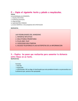 2.- Copia el siguiente texto y pásalo a mayúsculas.
TEXTO:
Las posibilidades de WINDOWS.
1.- interfaz INTUITIVO
2.-multitarea prioritaria
3.- plug and play
4.-capacidad MULTIMEDIA
5.-acceso telefónico a las autopistas de la información

RESPUESTA:



       LAS POSIBILIDADES DEL WINDOWS
       1. INTERFAZ INTUITIVO
       2. MULTITAREA PRIORITARIA
       3. PLUG AND PLAY
       4. CAPACIDAD MULTIMEDIA
       5. ACCESO TELEFONICO A LAS AUTOPISTAS DE LA INFORMACION



3.- Explica los pasos que realizarías para aumentar la distancia
entre líneas en un texto.
RESPUESTAS:


       Formato
       -> Párrafo
       -> Espaciado
       -> Interlineado: Ahí se elige el interlineado que esta predeterminado o se personaliza con
       la distancia que parezca más apropiada.
 