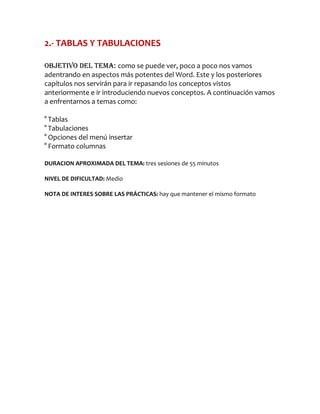 2.- TABLAS Y TABULACIONES

Objetivo del tema: como se puede ver, poco a poco nos vamos
adentrando en aspectos más potentes del Word. Este y los posteriores
capítulos nos servirán para ir repasando los conceptos vistos
anteriormente e ir introduciendo nuevos conceptos. A continuación vamos
a enfrentarnos a temas como:

° Tablas
° Tabulaciones
° Opciones del menú insertar
° Formato columnas

DURACION APROXIMADA DEL TEMA: tres sesiones de 55 minutos

NIVEL DE DIFICULTAD: Medio

NOTA DE INTERES SOBRE LAS PRÁCTICAS: hay que mantener el mismo formato
 