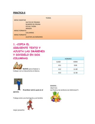PRACTICA 6

                                              TEORIA
 MENÚ INSERTAR
              SALTOS DE PÁGINAS
              NUMERO DE PÁGINA
              FECHA Y HORA
              IMAGEN
 MENÚ FORMATO
              COLUMNAS
 MENÚ FORMATO
              AJUSTAR LAS IMÁGENES



1.-COPIA EL
SIGUIENTE TEXTO Y
AJUSTA LAS IMÁGENES
Y DIVIDELO EN DOS
COLUMNAS.                                                                HORARIO
                                                            CLASE                     HORA

                                                               X11                     9.00

              NUEVO: para empezar a                            X12                    11.00
trabajar con un documento en blanco.
                                                               X13                    12.30




                                                   MMMM…
                                                   ¡Qué rico¡
             El profesor será tu guía en el        Las frutas y las verduras son deliciosas!!!.
ejercicio.


Trabaja como una hormiguita y así tendrás




mejor provecho.
 