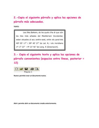 2.-Copia el siguiente párrafo y aplica las opciones de
párrafo más adecuadas.
TEXTO:




3.- Copia el siguiente texto y aplica las opciones de
párrafo convenientes (espacios entre líneas, posterior =
12)



Nuevo: permite crear un documento nuevo.




Abrir: permite abrir un documento creado anteriormente.
 