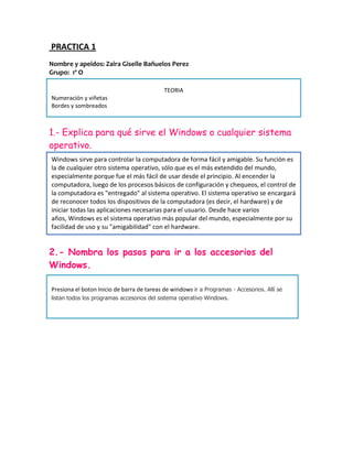 PRACTICA 1
Nombre y apeidos: Zaira Giselle Bañuelos Perez
Grupo: 1º O

                                            TEORIA
Numeración y viñetas
Bordes y sombreados



1.- Explica para qué sirve el Windows o cualquier sistema
operativo.
Windows sirve para controlar la computadora de forma fácil y amigable. Su función es
la de cualquier otro sistema operativo, sólo que es el más extendido del mundo,
especialmente porque fue el más fácil de usar desde el principio. Al encender la
computadora, luego de los procesos básicos de configuración y chequeos, el control de
la computadora es "entregado" al sistema operativo. El sistema operativo se encargará
de reconocer todos los dispositivos de la computadora (es decir, el hardware) y de
iniciar todas las aplicaciones necesarias para el usuario. Desde hace varios
años, Windows es el sistema operativo más popular del mundo, especialmente por su
facilidad de uso y su "amigabilidad" con el hardware.


2.- Nombra los pasos para ir a los accesorios del
Windows.

Presiona el boton Inicio de barra de tareas de windows ir a Programas - Accesorios. Allí se
listan todos los programas accesorios del sistema operativo Windows.
 