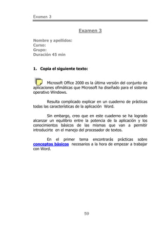 Examen 3


                          Examen 3

Nombre y apellidos:
Curso:
Grupo:
Duración 45 min


1. Copia el siguiente texto:


         Microsoft Office 2000 es la última versión del conjunto de
aplicaciones ofimáticas que Microsoft ha diseñado para el sistema
operativo Windows.

        Resulta complicado explicar en un cuaderno de prácticas
todas las características de la aplicación Word.

        Sin embargo, creo que en este cuaderno se ha logrado
alcanzar un equilibrio entre la potencia de la aplicación y los
conocimientos básicos de las mismas que van a permitir
introducirte en el manejo del procesador de textos.

       En el primer tema encontrarás prácticas sobre
conceptos básicos necesarios a la hora de empezar a trabajar
con Word.




                              59
 