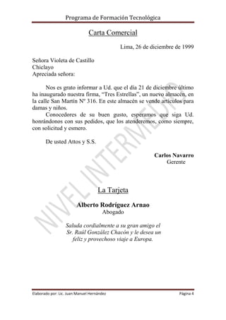 Programa de Formación Tecnológica
Elaborado por: Lic. Juan Manuel Hernández Página 4
Carta Comercial
Lima, 26 de diciembre de 1999
Señora Violeta de Castillo
Chiclayo
Apreciada señora:
Nos es grato informar a Ud. que el día 21 de diciembre último
ha inaugurado nuestra firma, “Tres Estrellas”, un nuevo almacén, en
la calle San Martín Nº 316. En este almacén se vende artículos para
damas y niños.
Conocedores de su buen gusto, esperamos que siga Ud.
honrándonos con sus pedidos, que los atenderemos, como siempre,
con solicitud y esmero.
De usted Attos y S.S.
Carlos Navarro
Gerente
La Tarjeta
Alberto Rodríguez Arnao
Abogado
Saluda cordialmente a su gran amigo el
Sr. Raúl González Chacón y le desea un
feliz y provechoso viaje a Europa.
 
