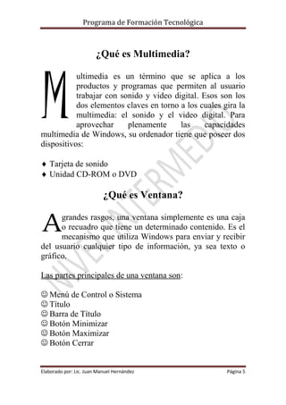 Programa de Formación Tecnológica
Elaborado por: Lic. Juan Manuel Hernández Página 5
¿Qué es Multimedia?
ultimedia es un término que se aplica a los
productos y programas que permiten al usuario
trabajar con sonido y video digital. Esos son los
dos elementos claves en torno a los cuales gira la
multimedia: el sonido y el video digital. Para
aprovechar plenamente las capacidades
multimedia de Windows, su ordenador tiene que poseer dos
dispositivos:
 Tarjeta de sonido
 Unidad CD-ROM o DVD
¿Qué es Ventana?
grandes rasgos, una ventana simplemente es una caja
o recuadro que tiene un determinado contenido. Es el
mecanismo que utiliza Windows para enviar y recibir
del usuario cualquier tipo de información, ya sea texto o
gráfico.
Las partes principales de una ventana son:
 Menú de Control o Sistema
 Título
 Barra de Título
 Botón Minimizar
 Botón Maximizar
 Botón Cerrar
M
A
 