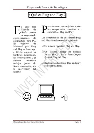 Programa de Formación Tecnológica
Elaborado por: Lic. Juan Manuel Hernández Página 8
¿ Qué es Plug and Play ?
s tanto una
filosofía de
diseño como
un conjunto de
especificaciones de
arquitectura para PC.
El objetivo de
Microsoft para Plug
and Play es hacer que
el PC, los dispositivos
hardware adicionales,
los controladores y el
sistema operativo
trabajen juntos de
forma automática, sin
la intervención del
usuario.
ara alcanzar este objetivo, todos
los componentes necesitan ser
compatibles Plug and Play.
Los componentes de un sistema Plag
and Play completo son los siguientes:
 Un sistema operativo Plag and Play.
 Un Sistema Básico de Entrada
Salida (BIOS, Basic Input/Output
System) Plag and Play.
 Dispositivos hardware Plag and play
con controladores.
  
E P
 