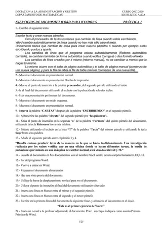 INICIACION A LA ADMINISTRACION Y GESTIÓN                                                    CURSO 2007/2008
DEPARTAMENTO DE MATEMATICAS                                                                IES RUIZ DE ALDA

EJERCICIOS DE MICROSOFT WORD PARA WINDOWS                                                    PRÁCTICA 1
1.- Escribe el siguiente texto:

Escribir texto y crear nuevos párrafos.
        Con el procesador de textos no tienes que cambiar de línea cuando estás escribiendo.
Word cambia automáticamente de línea cuando no hay más sitio para el texto.
Únicamente tienes que cambiar de línea para crear nuevos párrafos o cuando por ejemplo estás
escribiendo puntos y aparte.
        Los cambios de línea que el programa coloca automáticamente (Retorno automático
borrable), se cambian también de forma automática cuando editas (corriges) o das formato al texto.
        Los cambios de línea creados por ti mismo (retorno manual), no se cambian a menos que lo
hagas tú mismo.
        Lo mismo ocurre con el salto de página automático y el salto de página manual (comienzo de
una nueva página), y para la fila de tabla la fila de tabla manual (comienzo de una nueva fila).
2.- Muestra el documento en presentación normal.
3.- Muestra el documento en presentación Diseño de impresión.
4.- Mueve el punto de inserción a la palabra procesador, del segundo párrafo utilizando el ratón.
5.- Ir al final del documento utilizando el teclado con la pulsación de solo dos teclas.
6.- Haz una presentación preliminar del documento.
7.- Muestra el documento en modo esquema.
8.- Muestra el documento en presentación normal.
9.- Inserta la palabra “CARTAS” después de la palabra “ESCRIBIENDO” en el segundo párrafo.
10.- Sobrescribe las palabra “el texto” del segundo párrafo por “las palabras”.
11.- Sitúa el punto de inserción en la segunda “o” de la palabra “Formato” del quinto párrafo del documento,
utilizando la tecla Retroceso borra esta palabra.
12.- Sitúate utilizando el teclado en la letra “T” de la palabra “Texto” del mismo párrafo y utilizando la tecla
Supr borra esta palabra.
13.- Añade el siguiente párrafo entre el párrafo 3 y 4.
“Resulta costoso producir texto de la manera en la que se hacía tradicionalmente. Una investigación
realizada por los suizos verifica que en una oficina donde se hacen diferentes tareas, la media de
pulsaciones por minuto en una máquina de escribir normal, está situada entre 60 y 70.”
14.- Guarda el documento en Mis Documentos con el nombre Prac1 dentro de una carpeta llamada BLOQUEI.
15.- Sal del programa Word.
16.- Vuelve a entrar en Word.
17.- Recupera el documento almacenado.
18.- Haz una vista previa del documento.
19.- Utilizar la barra de desplazamiento vertical para ver el documento.
20.- Coloca el punto de inserción al final del documento utilizando el teclado.
21.- Inserta una línea en blanco entre el primer y el segundo párrafo.
22.- Inserta una línea en blanco entre el segundo y el tercer párrafo.
23.- Escribe en la primera línea del documento la siguiente frase, y almacena el documento en el disco.
                                     “Este es el primer ejercicio de Word ”
24.- Envía un e-mail a tu profesor adjuntando el documento Prac1, en el que indiques como asunto Primera
Práctica de Word.

                                                          1/25
 