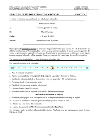 INICIACION A LA ADMINISTRACION Y GESTIÓN CURSO 2007/2008
DEPARTAMENTO DE MATEMATICAS IES RUIZ DE ALDA
10/25
EJERCICIOS DE MICROSOFT WORD PARA WINDOWS PRÁCTICA 7
1.- Copia el siguiente texto, utilizando los tabuladores adecuados.
Memorándum interno
A: Todos los gerentes de ventas
De: Mabel Carreras
Fecha: 4 de abril de 1990
Asunto: Seminario regional de ventas
==============================================
Hemos planeado provisionalmente un Seminario Regional de Ventas para los días 6,7 y 8 de diciembre en
el Hotel marítimo de la Democracia, San Marcos. A este seminario deberán de asistir todos los gerentes de
ventas y representantes regionales. En caso de deseen hacerse acompañar por su cónyuges o por alguna
amistad, sírvanse informales a Pilar antes del fin de mes para que ella pueda hacer los arreglos necesarios.
Tan pronto como sepa la fecha y el lugar definitivos, se los haré saber.
Usa las siguientes marcas de tabulación:
2.- Pasa el corrector ortográfico.
3.- Realiza un sangrado del primer párrafo de 2 cm por la izquierda, y 1 cm por la derecha.
4.- Cambia los márgenes de todo el documento a 4 cm por la derecha y 4,5 por la izquierda.
5.- Pon en cursiva la primera parte del texto.
6.- Cambia la orientación de la página a horizontal.
7.- Haz una vista previa del documento.
8.- Inserta un encabezado de página al principio del documento que ponga:
Documentos internos en la empresa.
9.- Inserta un pie de página en el cual aparezca el nº de página alineado a la derecha y en negrita.
10.- Modifica el encabezado para que aparezca centrado y con un tamaño de letra 14.
11.- Realiza una vista previa del documento.
12.- Guarda el documento en Mis Documentos con el nombre Prac7.doc.
13.- Envía un e-mail a tu profesor adjuntando el documento Prac7.doc, en el que indiques como asunto Séptima
Práctica de Word.
 