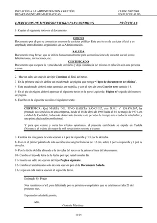 INICIACION A LA ADMINISTRACION Y GESTIÓN CURSO 2007/2008
DEPARTAMENTO DE MATEMATICAS IES RUIZ DE ALDA
11/25
EJERCICIOS DE MICROSOFT WORD PARA WINDOWS PRÁCTICA 8
1- Copiar el siguiente texto en el documento:
OFICIO
Documento por el que se comunican asuntos de carácter público. Este escrito es de carácter oficial y es
empleado entre distintos organismos de la Administración.
SALUDA
Documento muy breve, que se utiliza fundamentalmente para comunicaciones de carácter social, como
felicitaciones, invitaciones, etc.
CERTIFICADO
Documento que asegura la veracidad de un hecho y deja constancia del mismo en relación con una persona
o cosa.
2- Haz un salto de sección de tipo Continuo al final del texto.
3- En la primera sección define un encabezado de página que ponga “Tipos de documentos de oficina”.
4- Este encabezado deberá estar centrado, en negrilla, y con el tipo de letra Courier new tamaño 14.
5- En el pie de página deberá aparecer el siguiente texto en la parte izquierda: Página nº seguido del numero
de pagina.
6- Escribe en la siguiente sección el siguiente texto:
CERTIFICA: Qué MARÍA DEL PINO GARCÍA SÁNCHEZ, con D.N.I. nº 158.476.367, ha
prestado sus servicios en esta empresa, desde el 18 de abril de 1965 hasta el 16 de mayo de 1974, en
calidad de Contable, habiendo observado durante este período de tiempo una conducta intachable y
una plena dedicación profesional.
Y para que conste y surta los efectos oportunos, el presente certificado se expide en Tudela
(Navarra), el treinta de mayo de mil novecientos setenta y cuatro.
7- Cambia los márgenes de esta sección a 4 por la izquierda y 3,5 por la derecha.
8- Haz en el primer párrafo de esta sección una sangría francesa de 1,5 cm, sobre 1 por la izquierda y 1 por la
derecha.
9- Pon la fecha del día alineada a la derecha del texto en la primera línea del documento.
10- Cambia el tipo de letra de la fecha por tipo Arial tamaño 16.
11- Inserta un salto de sección del tipo Pagina siguiente.
12- Cambia el encabezado solo de esta sección por el de Documento Saluda.
13- Copia en esta nueva sección el siguiente texto.
Estimado Sr. Prado
Nos remitimos a Vd. para felicitarle por su próximo cumpleaños que se celebrara el día 23 del
presente mes.
Esperando saludarle pronto,
Atte.
Gestoría Martínez
 