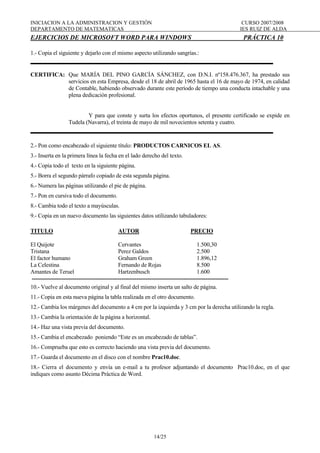 INICIACION A LA ADMINISTRACION Y GESTIÓN CURSO 2007/2008
DEPARTAMENTO DE MATEMATICAS IES RUIZ DE ALDA
14/25
EJERCICIOS DE MICROSOFT WORD PARA WINDOWS PRÁCTICA 10
1.- Copia el siguiente y dejarlo con el mismo aspecto utilizando sangrías.:
CERTIFICA: Que MARÍA DEL PINO GARCÍA SÁNCHEZ, con D.N.I. nº158.476.367, ha prestado sus
servicios en esta Empresa, desde el 18 de abril de 1965 hasta el 16 de mayo de 1974, en calidad
de Contable, habiendo observado durante este período de tiempo una conducta intachable y una
plena dedicación profesional.
Y para que conste y surta los efectos oportunos, el presente certificado se expide en
Tudela (Navarra), el treinta de mayo de mil novecientos setenta y cuatro.
2.- Pon como encabezado el siguiente título: PRODUCTOS CARNICOS EL AS.
3.- Inserta en la primera línea la fecha en el lado derecho del texto.
4.- Copia todo el texto en la siguiente página.
5.- Borra el segundo párrafo copiado de esta segunda página.
6.- Numera las páginas utilizando el pie de página.
7.- Pon en cursiva todo el documento.
8.- Cambia todo el texto a mayúsculas.
9.- Copia en un nuevo documento las siguientes datos utilizando tabuladores:
TITULO AUTOR PRECIO
El Quijote Cervantes 1.500,30
Tristana Perez Galdos 2.500
El factor humano Graham Green 1.896,12
La Celestina Fernando de Rojas 8.500
Amantes de Teruel Hartzenbusch 1.600
---------------------------------------------------------------------------------------------------------
10.- Vuelve al documento original y al final del mismo inserta un salto de página.
11.- Copia en esta nueva página la tabla realizada en el otro documento.
12.- Cambia los márgenes del documento a 4 cm por la izquierda y 3 cm por la derecha utilizando la regla.
13.- Cambia la orientación de la página a horizontal.
14.- Haz una vista previa del documento.
15.- Cambia el encabezado poniendo “Este es un encabezado de tablas”.
16.- Comprueba que esto es correcto haciendo una vista previa del documento.
17.- Guarda el documento en el disco con el nombre Prac10.doc.
18.- Cierra el documento y envía un e-mail a tu profesor adjuntando el documento Prac10.doc, en el que
indiques como asunto Décima Práctica de Word.
 