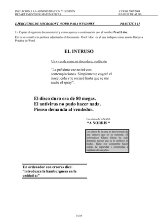 INICIACION A LA ADMINISTRACION Y GESTIÓN CURSO 2007/2008
DEPARTAMENTO DE MATEMATICAS IES RUIZ DE ALDA
15/25
EJERCICIOS DE MICROSOFT WORD PARA WINDOWS PRÁCTICA 11
1.- Copiar el siguiente documento tal y como aparece a continuación con el nombre Prac11.doc.
Envía un e-mail a tu profesor adjuntando el documento Prac11.doc en el que indiques como asunto Onceava
Práctica de Word.
EL INTRUSO
Un virus de come mi disco duro, maldición
“La próxima vez no iré con
contemplaciones. Simplemente cogeré el
insecticida y le rociaré hasta que se me
acabe el spray”.
El disco duro era de 80 megas.
El antivirus no pudo hacer nada.
Pienso demanda al vendedor.
Los datos de la NASA
“A NORRIS “
Los datos de la nasa se han borrado de
una manera que no se entiende. El
informático Glenn Glonn ha sido
detenido puesto que se le atribuye le
hecho. Tiene por costumbre hacer
copias de seguridad y comérselas a
espaldas de sus jefes.
Un ordenador con errores dice:
“introduzca la hamburguesa en la
unidad a:”
 