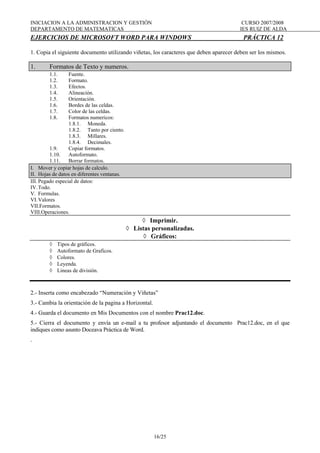 INICIACION A LA ADMINISTRACION Y GESTIÓN CURSO 2007/2008
DEPARTAMENTO DE MATEMATICAS IES RUIZ DE ALDA
16/25
EJERCICIOS DE MICROSOFT WORD PARA WINDOWS PRÁCTICA 12
1. Copia el siguiente documento utilizando viñetas, los caracteres que deben aparecer deben ser los mismos.
1. Formatos de Texto y numeros.
1.1. Fuente.
1.2. Formato.
1.3. Efectos.
1.4. Alineación.
1.5. Orientación.
1.6. Bordes de las celdas.
1.7. Color de las celdas.
1.8. Formatos numericos:
1.8.1. Moneda.
1.8.2. Tanto por ciento.
1.8.3. Millares.
1.8.4. Decimales.
1.9. Copiar formatos.
1.10. Autoformato.
1.11. Borrar formatos.
I. Mover y copiar hojas de calculo.
II. Hojas de datos en diferentes ventanas.
III. Pegado especial de datos:
IV.Todo.
V. Formulas.
VI.Valores
VII.Formatos.
VIII.Operaciones.
◊ Imprimir.
◊ Listas personalizadas.
◊ Gráficos:
◊ Tipos de gráficos.
◊ Autoformato de Graficos.
◊ Colores.
◊ Leyenda.
◊ Lineas de división.
2.- Inserta como encabezado “Numeración y Viñetas”
3.- Cambia la orientación de la pagina a Horizontal.
4.- Guarda el documento en Mis Documentos con el nombre Prac12.doc.
5.- Cierra el documento y envía un e-mail a tu profesor adjuntando el documento Prac12.doc, en el que
indiques como asunto Doceava Práctica de Word.
.
 