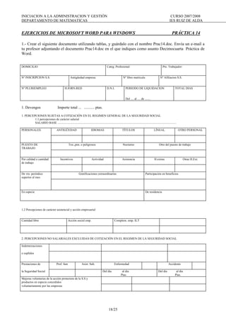 INICIACION A LA ADMINISTRACION Y GESTIÓN CURSO 2007/2008
DEPARTAMENTO DE MATEMATICAS IES RUIZ DE ALDA
18/25
EJERCICIOS DE MICROSOFT WORD PARA WINDOWS PRÁCTICA 14
1.- Crear el siguiente documento utilizando tablas, y guárdalo con el nombre Prac14.doc. Envía un e-mail a
tu profesor adjuntando el documento Prac14.doc en el que indiques como asunto Decimocuarta Práctica de
Word.
DOMICILIO Categ. Profesional: Pto. Trabajador:
Nº INSCRIPCION S.S. Antigüedad empresa: Nº libro matricula Nº Afiliacion S.S.
Nº PLURIEMPLEO H.JORN.RED D.N.I. PERIODO DE LIQUIDACION
Del .... al .... de .......
TOTAL DIAS
1. Devengos Importe total ... ........... ptas.
1. PERCEPCIONES SUJETAS A COTIZACIÓN EN EL REGIMEN GENERAL DE LA SEGURIDAD SOCIAL
1.1 percepciones de carácter salarial
SALARIO BASE ............................................................................................................................................................
PERSONALES ANTIGÜEDAD IDIOMAS TÍTULOS LÍNEAL OTRO PERSONAL
PUESTO DE
TRABAJO
Tox.,pen. o peligrosos Nocturno Otro del puesto de trabajo
Por calidad o cantidad
de trabajo
Incentivos Actividad Asistencia H.extras Otras H.Ext.
De vto. periódico
superior al mes
Gratificaciones extraordinarias Participación en beneficios
En especie De residencia
1.2 Percepciones de carácter asistencial y acción empresarial
Cantidad libre Acción social emp. Complem. emp. ILT
2. PERCEPCIONES NO SALARIALES EXCLUIDAS DE COTIZACIÓN EN EL REGIMEN DE LA SEGURIDAD SOCIAL
Indemnizaciones
o suplidos
Prestaciones de Prof. fam Asist. Sub. Enfermedad Accidente
la Seguridad Social Del día al día
Ptas.
Del día al día
Ptas.
Mejoras voluntarias de la acción protectora de la S.S y
productos en especie concedidos
voluntariamente por las empresas
 