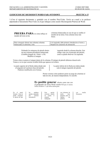 INICIACION A LA ADMINISTRACION Y GESTIÓN CURSO 2007/2008
DEPARTAMENTO DE MATEMATICAS IES RUIZ DE ALDA
19/25
EJERCICIOS DE MICROSOFT WORD PARA WINDOWS PRÁCTICA 15
1.-Crea el siguiente documento y guárdalo con el nombre Prac15.doc. Envía un e-mail a tu profesor
adjuntando el documento Prac15.doc en el que indiques como asunto Decimoquinta Práctica de Word.
PRUEBA PARA ver cómo influye el
tamaño del texto en las
columnas balanceadas en caso de que se cambie el
tamaño de las letras. Esta columna tiene más
líneas.
Para conseguir alinear una columna columna
balanceada a la derecha y otra
a la izquierda, debe primero introducirse el texto y
después los caracteres de alineación.
Probando los márgenes de párrafo dentro
de una columna periodística balanceada
(Cambiar después de <Enter> a 30).
Modifico el margen
izquierdo desde la columna derecha. Este
código viaja con el principio del párrafo,
como se puede observar a la izquierda.
Vemos cómo se genera el márgen dentro de la columna. El márgen de párrafo debemos desactivarlo.
Vamos a ver en qué consiste la doble felcha que aparece en la barra:
La parte superior de la flecha indica donde está
el sangrado de la primera línea del párrafo.
Podemos modificarla con el mouse.
La parte inferior de la flecha nos indica donde
está el márgen izquierdo del párrafo.
Pronto veremos cómo podemos poner un juego de columnas al
lado de otro, de manera independiente. Es sencillo.
Es posible generar efectos como este con
el prodesador de textos Word versión 6.0 para el entorno
Gráfico Windows 3.1 que utiliza mucha gente.
En el menú
formato - linea se
puede conseguir
la opcion de que
las palabras
queden separadas
por guiones
automáticos.
Esta opción
conviene tenerla
en cuenta si
estamos
trabajando
con columnas de
ancho muy
pequeño, pues se
separan las
palabras
con mucha
frecuencia.
 
